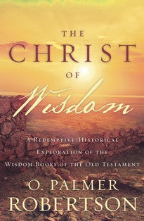 The Christ of Wisdom:  A Redemptive-Historical Exploration of the Wisdom Books of the Old Testament